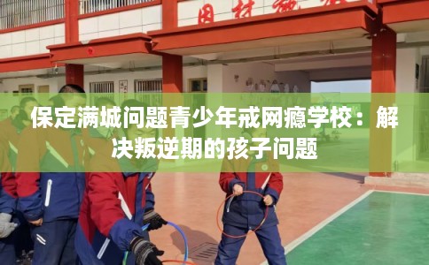 保定满城问题青少年戒网瘾学校：解决叛逆期的孩子问题