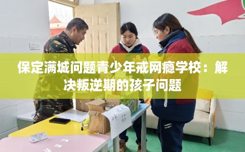 保定满城问题青少年戒网瘾学校：解决叛逆期的孩子问题