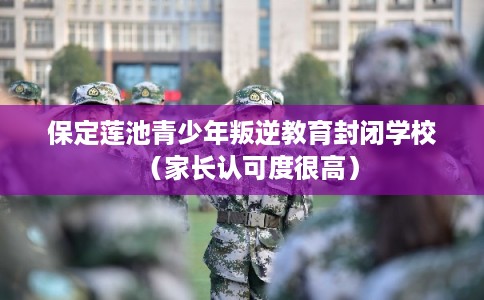 保定莲池青少年叛逆教育封闭学校（家长认可度很高）