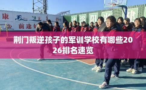 荆门叛逆孩子的军训学校有哪些2026排名速览