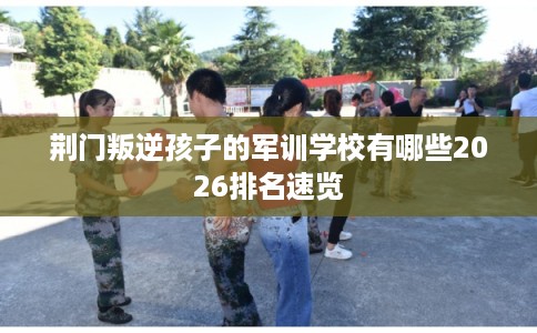 荆门叛逆孩子的军训学校有哪些2026排名速览
