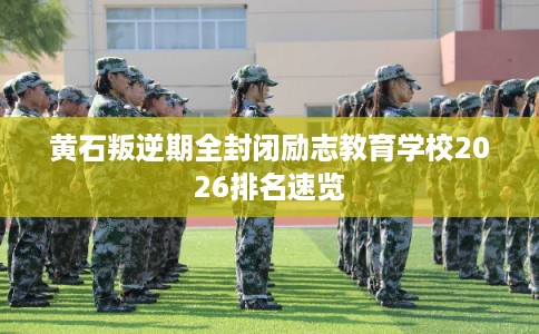 黄石叛逆期全封闭励志教育学校2026排名速览