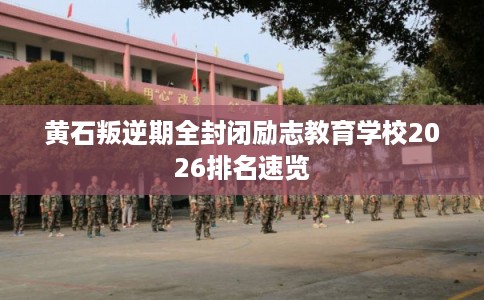黄石叛逆期全封闭励志教育学校2026排名速览