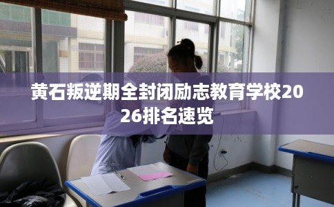 黄石叛逆期全封闭励志教育学校2026排名速览