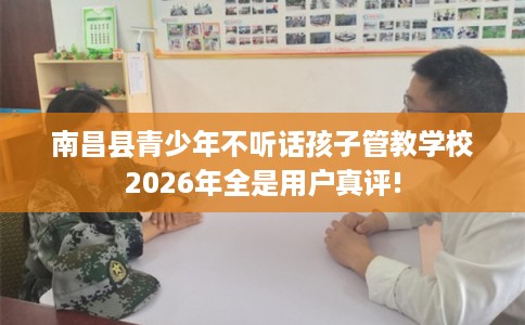 南昌县青少年不听话孩子管教学校2026年全是用户真评!