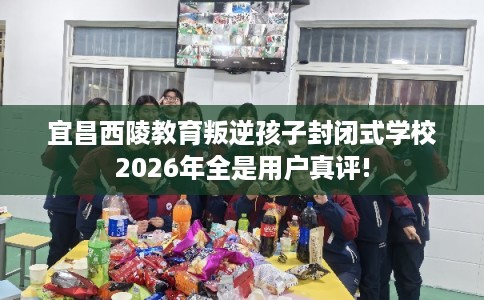 宜昌西陵教育叛逆孩子封闭式学校2026年全是用户真评!
