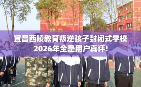 宜昌西陵教育叛逆孩子封闭式学校2026年全是用户真评!