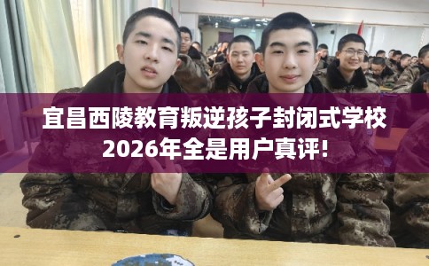 宜昌西陵教育叛逆孩子封闭式学校2026年全是用户真评!