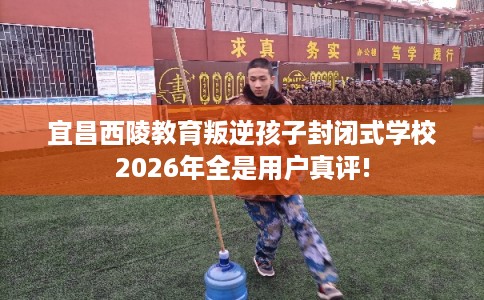 宜昌西陵教育叛逆孩子封闭式学校2026年全是用户真评!