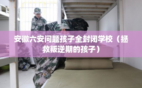 安徽六安问题孩子全封闭学校（拯救叛逆期的孩子）