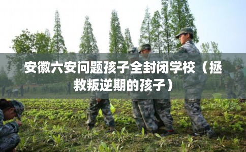 安徽六安问题孩子全封闭学校（拯救叛逆期的孩子）