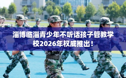 淄博临淄青少年不听话孩子管教学校2026年权威推出！