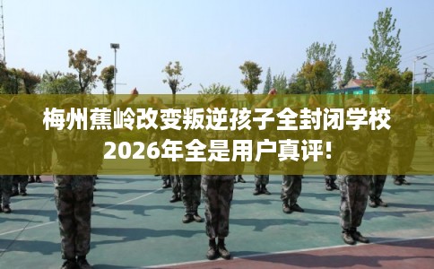 梅州蕉岭改变叛逆孩子全封闭学校2026年全是用户真评!