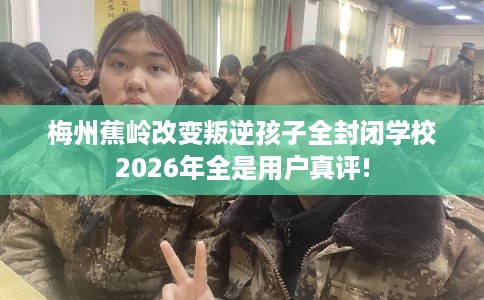 梅州蕉岭改变叛逆孩子全封闭学校2026年全是用户真评!