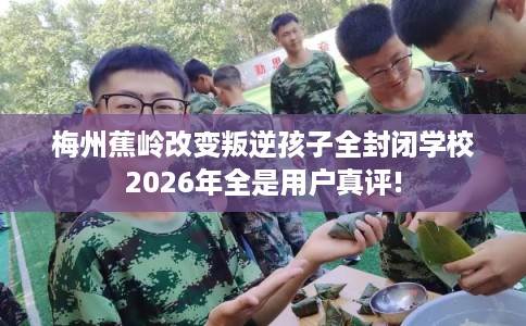 梅州蕉岭改变叛逆孩子全封闭学校2026年全是用户真评!