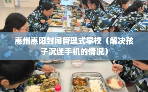 惠州惠阳封闭管理式学校（解决孩子沉迷手机的情况）
