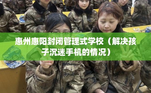 惠州惠阳封闭管理式学校（解决孩子沉迷手机的情况）