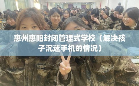 惠州惠阳封闭管理式学校（解决孩子沉迷手机的情况）