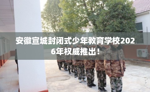 安徽宣城封闭式少年教育学校2026年权威推出！