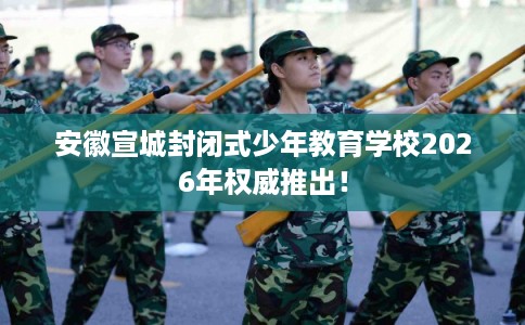 安徽宣城封闭式少年教育学校2026年权威推出！