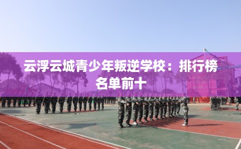 云浮云城青少年叛逆学校：排行榜名单前十