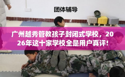 广州越秀管教孩子封闭式学校，2026年这十家学校全是用户真评!