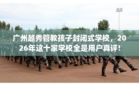 广州越秀管教孩子封闭式学校，2026年这十家学校全是用户真评!