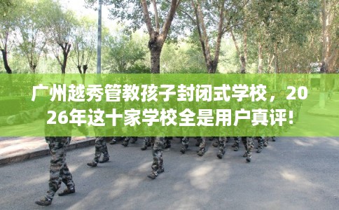 广州越秀管教孩子封闭式学校，2026年这十家学校全是用户真评!