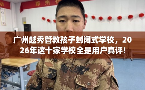广州越秀管教孩子封闭式学校，2026年这十家学校全是用户真评!