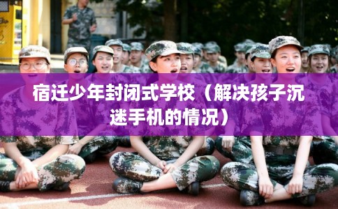 宿迁少年封闭式学校（解决孩子沉迷手机的情况）