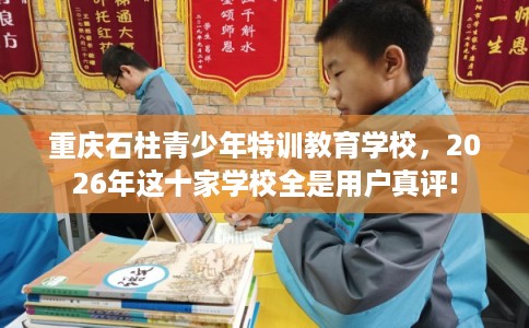 重庆石柱青少年特训教育学校，2026年这十家学校全是用户真评!
