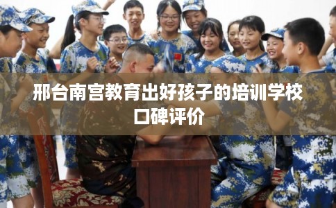 邢台南宫教育出好孩子的培训学校口碑评价