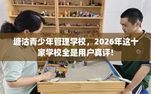 塘沽青少年管理学校，2026年这十家学校全是用户真评!