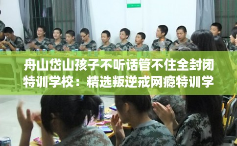 舟山岱山孩子不听话管不住全封闭特训学校：精选叛逆戒网瘾特训学校