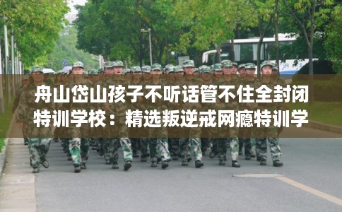 舟山岱山孩子不听话管不住全封闭特训学校：精选叛逆戒网瘾特训学校