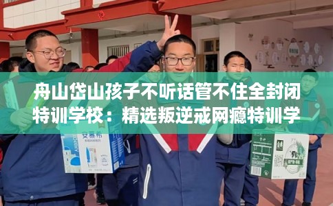 舟山岱山孩子不听话管不住全封闭特训学校：精选叛逆戒网瘾特训学校