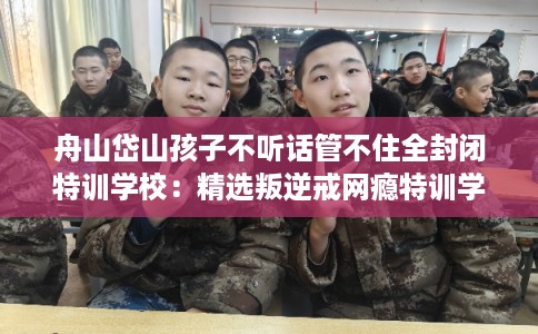 舟山岱山孩子不听话管不住全封闭特训学校：精选叛逆戒网瘾特训学校
