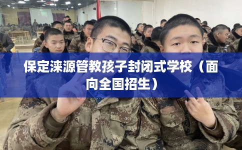 保定涞源管教孩子封闭式学校（面向全国招生）