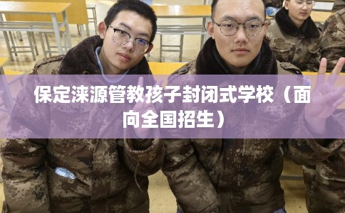 保定涞源管教孩子封闭式学校（面向全国招生）
