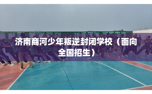 济南商河少年叛逆封闭学校（面向全国招生）