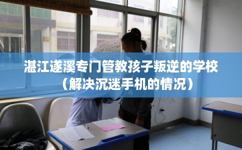 湛江遂溪专门管教孩子叛逆的学校（解决沉迷手机的情况）