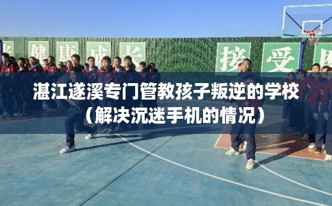 湛江遂溪专门管教孩子叛逆的学校（解决沉迷手机的情况）