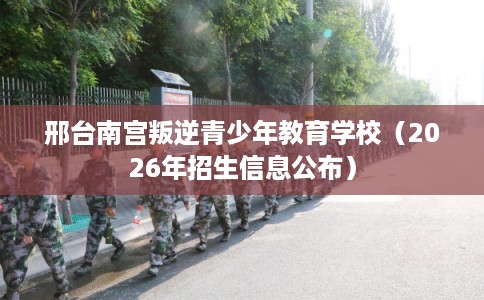邢台南宫叛逆青少年教育学校（2026年招生信息公布）