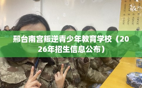 邢台南宫叛逆青少年教育学校（2026年招生信息公布）