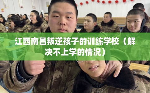 江西南昌叛逆孩子的训练学校（解决不上学的情况）