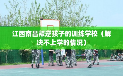 江西南昌叛逆孩子的训练学校（解决不上学的情况）