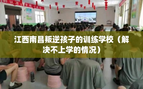 江西南昌叛逆孩子的训练学校（解决不上学的情况）