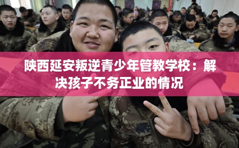 陕西延安叛逆青少年管教学校：解决孩子不务正业的情况