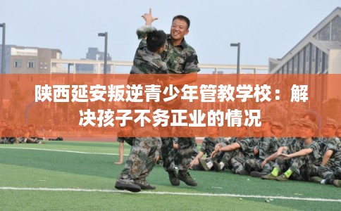 陕西延安叛逆青少年管教学校：解决孩子不务正业的情况