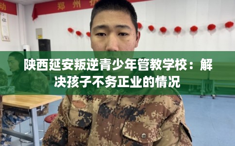 陕西延安叛逆青少年管教学校：解决孩子不务正业的情况